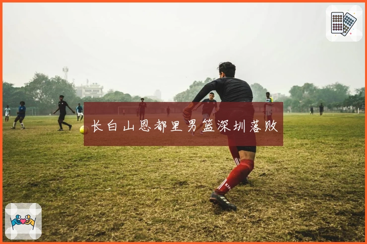 长白山恩都里男篮深圳落败