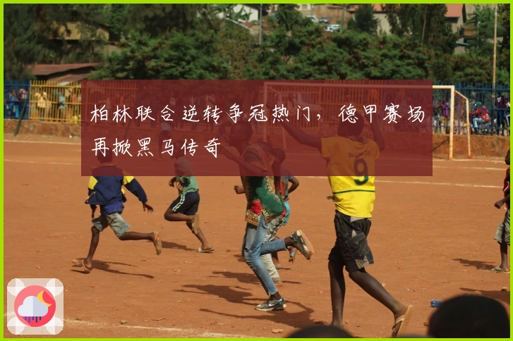 柏林联合逆转争冠热门，德甲赛场再掀黑马传奇