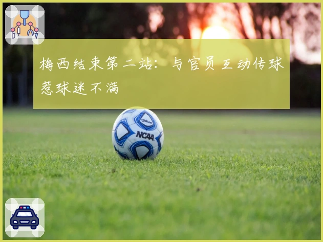 梅西结束第二站：与官员互动传球惹球迷不满