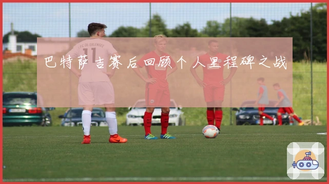 巴特萨吉赛后回顾个人里程碑之战