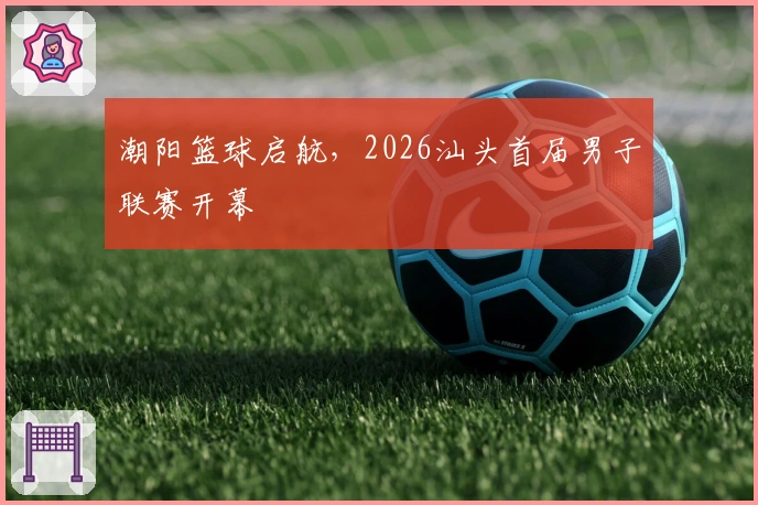 潮阳篮球启航，2026汕头首届男子联赛开幕