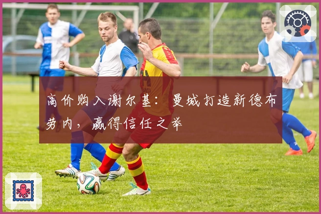 高价购入谢尔基：曼城打造新德布劳内，赢得信任之举