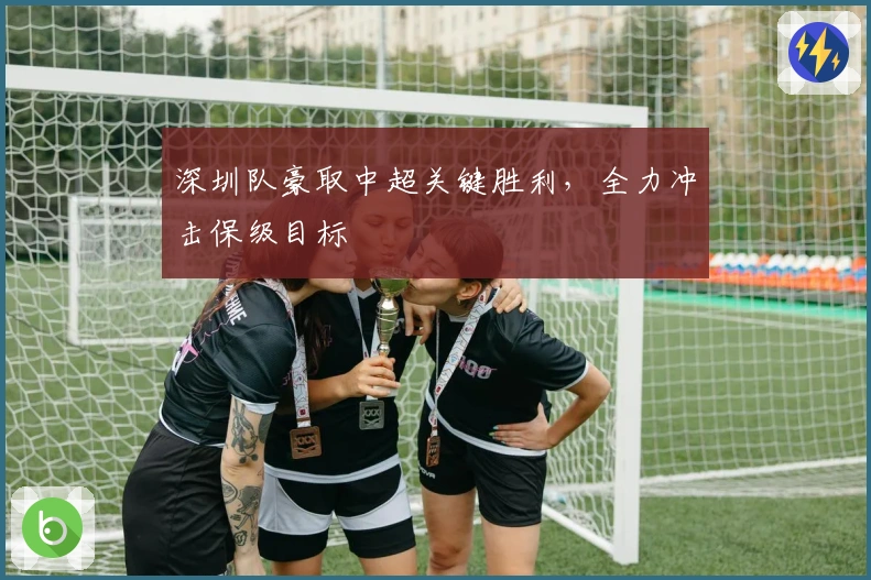 深圳队豪取中超关键胜利，全力冲击保级目标