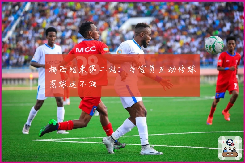 梅西结束第二站：与官员互动传球惹球迷不满