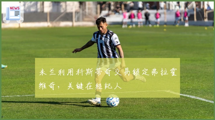 米兰利用科斯蒂奇交易锁定弗拉霍维奇，关键在经纪人