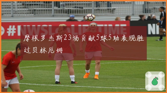 摩根罗杰斯23场贡献5球5助表现胜过贝林厄姆